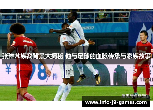 张琳芃族裔背景大揭秘 他与足球的血脉传承与家族故事