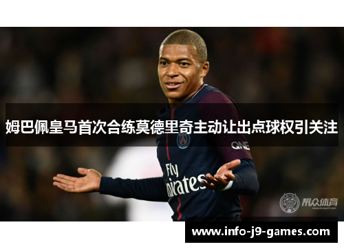 姆巴佩皇马首次合练莫德里奇主动让出点球权引关注