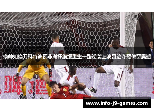 换帅如换刀科特迪瓦非洲杯绝境重生一路逆袭上演奇迹夺冠传奇震撼